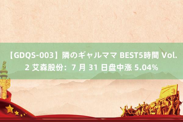 【GDQS-003】隣のギャルママ BEST5時間 Vol.2 艾森股份：7 月 31 日盘中涨 5.04%