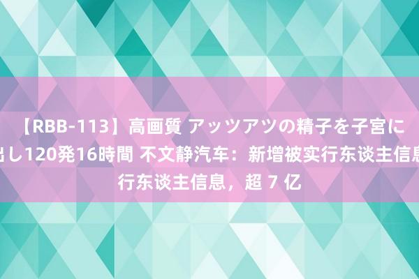 【RBB-113】高画質 アッツアツの精子を子宮に孕ませ中出し120発16時間 不文静汽车：新增被实行东谈主信息，超 7 亿