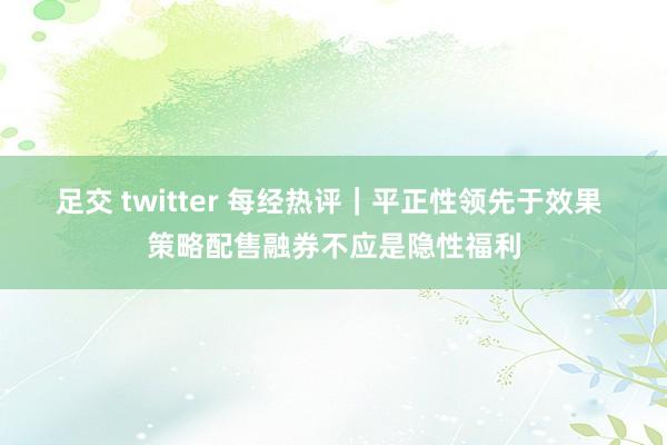 足交 twitter 每经热评｜平正性领先于效果 策略配售融券不应是隐性福利