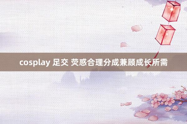 cosplay 足交 荧惑合理分成兼顾成长所需