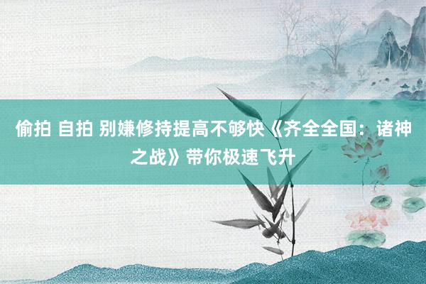 偷拍 自拍 别嫌修持提高不够快《齐全全国：诸神之战》带你极速飞升