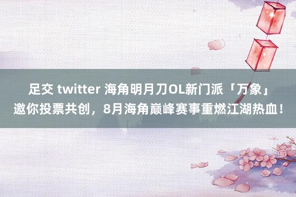 足交 twitter 海角明月刀OL新门派「万象」邀你投票共创，8月海角巅峰赛事重燃江湖热血！