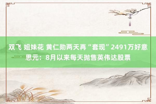 双飞 姐妹花 黄仁勋两天再“套现”2491万好意思元：8月以来每天抛售英伟达股票