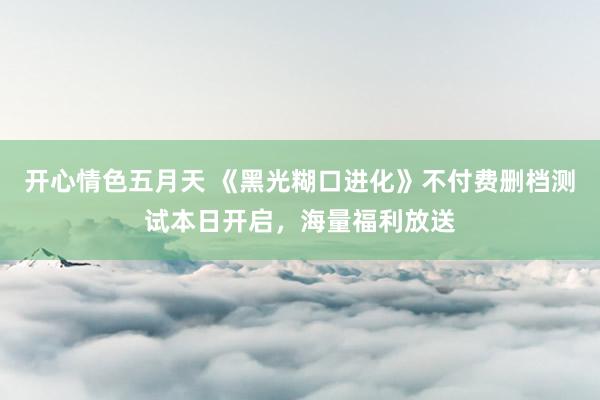 开心情色五月天 《黑光糊口进化》不付费删档测试本日开启，海量福利放送