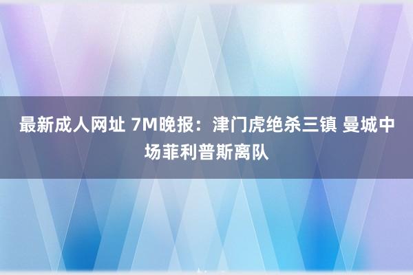 最新成人网址 7M晚报：津门虎绝杀三镇 曼城中场菲利普斯离队