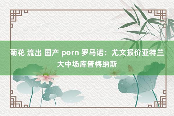 菊花 流出 国产 porn 罗马诺：尤文报价亚特兰大中场库普梅纳斯