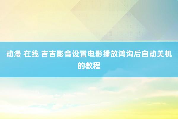 动漫 在线 吉吉影音设置电影播放鸿沟后自动关机的教程