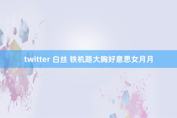 twitter 白丝 铁机路大胸好意思女月月