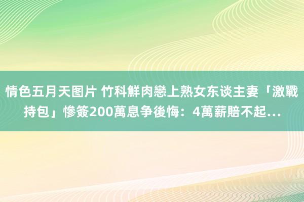 情色五月天图片 竹科鮮肉戀上熟女东谈主妻「激戰持包」慘簽200萬息争　後悔：4萬薪賠不起…