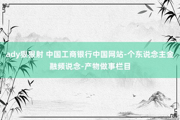 ady狠狠射 中国工商银行中国网站-个东说念主金融频说念-产物做事栏目