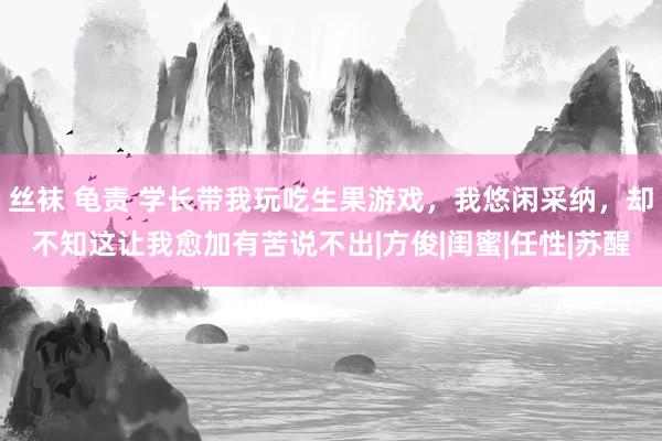 丝袜 龟责 学长带我玩吃生果游戏，我悠闲采纳，却不知这让我愈加有苦说不出|方俊|闺蜜|任性|苏醒