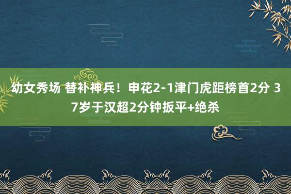 幼女秀场 替补神兵！申花2-1津门虎距榜首2分 37岁于汉超2分钟扳平+绝杀