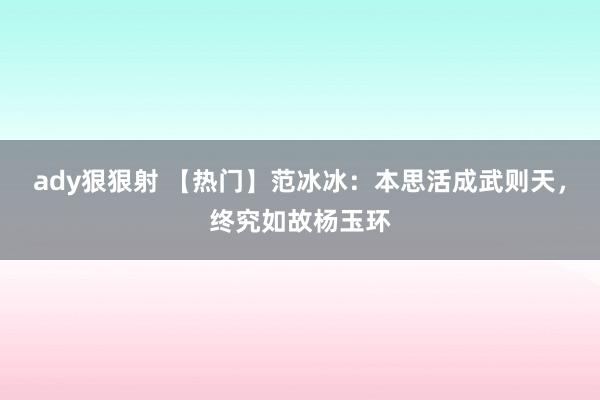 ady狠狠射 【热门】范冰冰：本思活成武则天，终究如故杨玉环