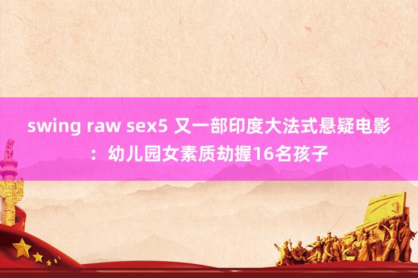 swing raw sex5 又一部印度大法式悬疑电影：幼儿园女素质劫握16名孩子